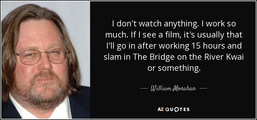 I don't watch anything. I work so much. If I see a film, it's usually that I'll go in after working 15 hours and slam in The Bridge on the River Kwai or something. - William Monahan