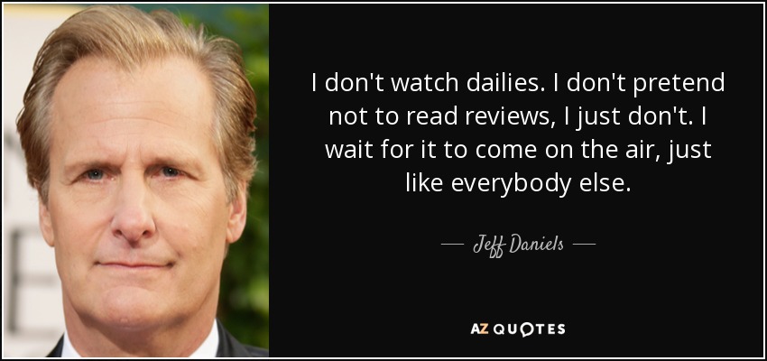 I don't watch dailies. I don't pretend not to read reviews, I just don't. I wait for it to come on the air, just like everybody else. - Jeff Daniels