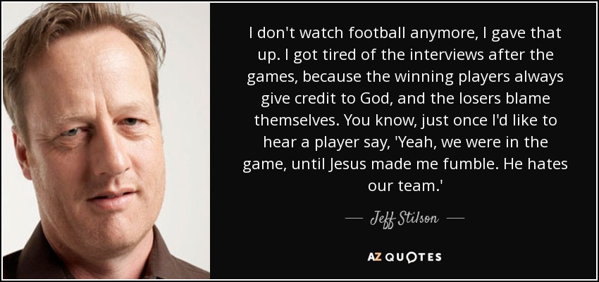 I don't watch football anymore, I gave that up. I got tired of the interviews after the games, because the winning players always give credit to God, and the losers blame themselves. You know, just once I'd like to hear a player say, 'Yeah, we were in the game, until Jesus made me fumble. He hates our team.' - Jeff Stilson