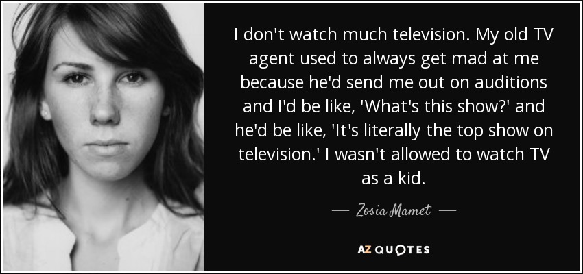 I don't watch much television. My old TV agent used to always get mad at me because he'd send me out on auditions and I'd be like, 'What's this show?' and he'd be like, 'It's literally the top show on television.' I wasn't allowed to watch TV as a kid. - Zosia Mamet