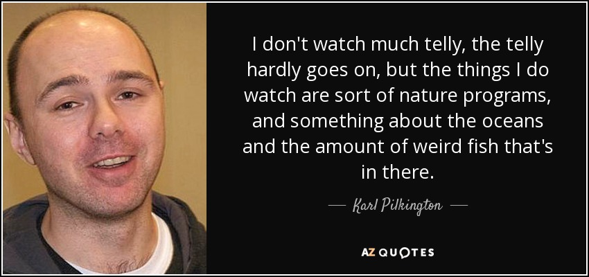 I don't watch much telly, the telly hardly goes on, but the things I do watch are sort of nature programs, and something about the oceans and the amount of weird fish that's in there. - Karl Pilkington