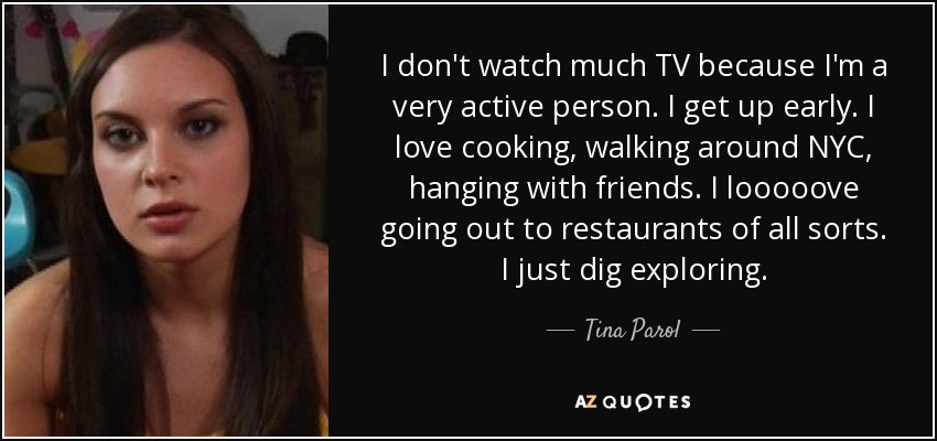 I don't watch much TV because I'm a very active person. I get up early. I love cooking, walking around NYC, hanging with friends. I looooove going out to restaurants of all sorts. I just dig exploring. - Tina Parol