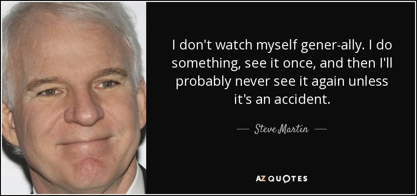 I don't watch myself gener­ally. I do something, see it once, and then I'll probably never see it again unless it's an accident. - Steve Martin