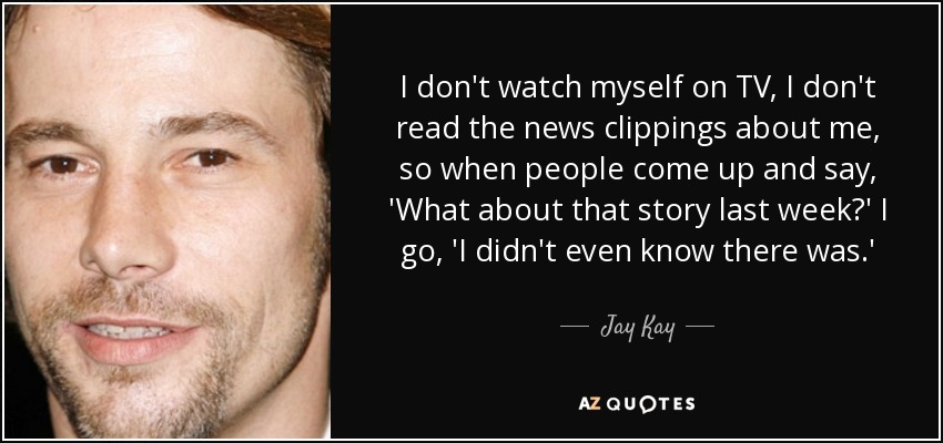 I don't watch myself on TV, I don't read the news clippings about me, so when people come up and say, 'What about that story last week?' I go, 'I didn't even know there was.' - Jay Kay