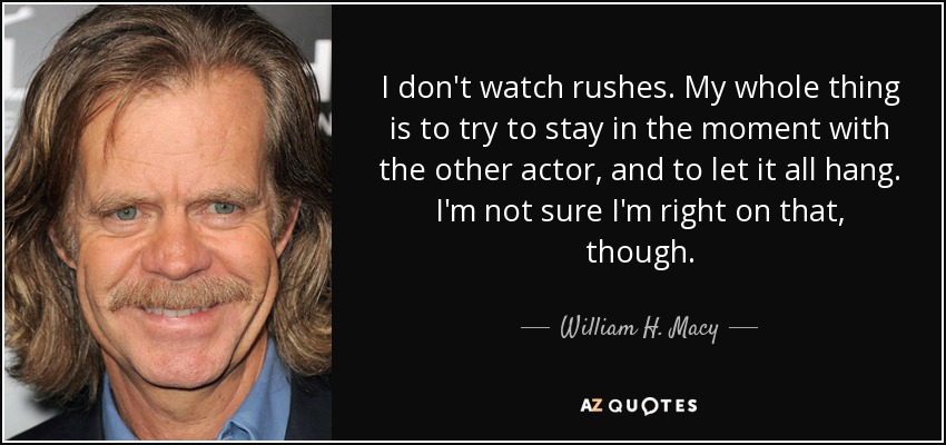 I don't watch rushes. My whole thing is to try to stay in the moment with the other actor, and to let it all hang. I'm not sure I'm right on that, though. - William H. Macy