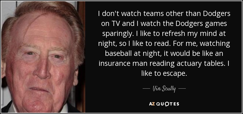 I don't watch teams other than Dodgers on TV and I watch the Dodgers games sparingly. I like to refresh my mind at night, so I like to read. For me, watching baseball at night, it would be like an insurance man reading actuary tables. I like to escape. - Vin Scully