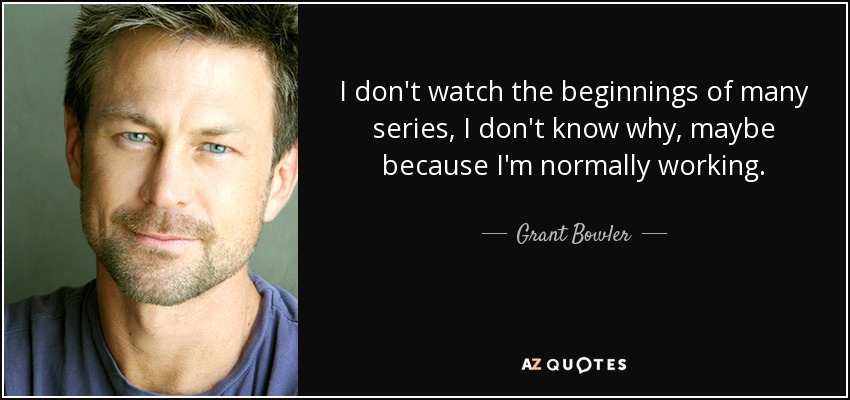 I don't watch the beginnings of many series, I don't know why, maybe because I'm normally working. - Grant Bowler