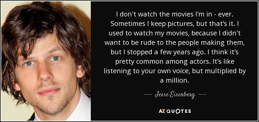 I don't watch the movies I'm in - ever. Sometimes I keep pictures, but that's it. I used to watch my movies, because I didn't want to be rude to the people making them, but I stopped a few years ago. I think it's pretty common among actors. It's like listening to your own voice, but multiplied by a million. - Jesse Eisenberg