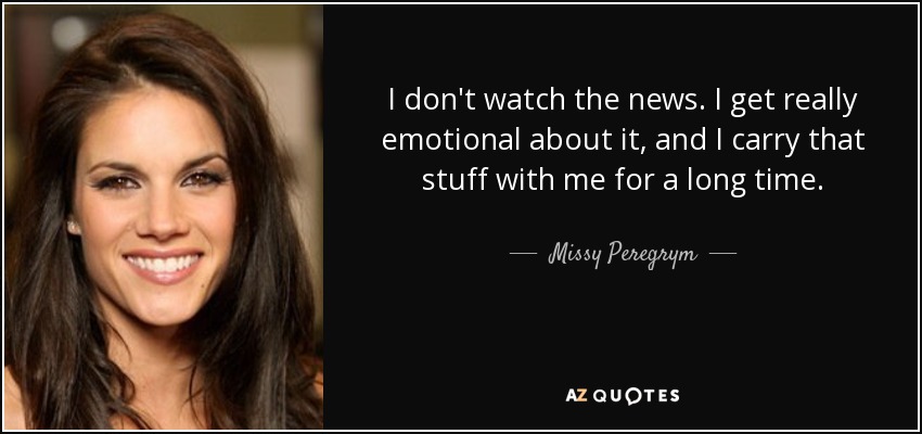 I don't watch the news. I get really emotional about it, and I carry that stuff with me for a long time. - Missy Peregrym