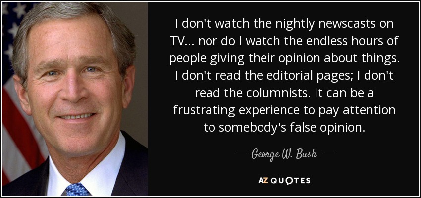 I don't watch the nightly newscasts on TV . . . nor do I watch the endless hours of people giving their opinion about things. I don't read the editorial pages; I don't read the columnists. It can be a frustrating experience to pay attention to somebody's false opinion. - George W. Bush