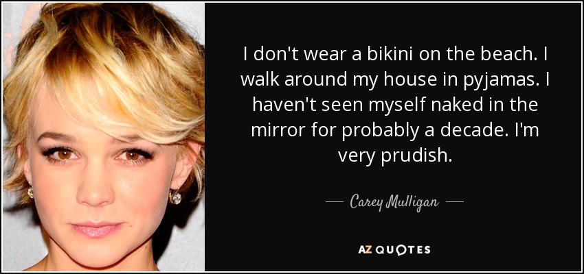 I don't wear a bikini on the beach. I walk around my house in pyjamas. I haven't seen myself naked in the mirror for probably a decade. I'm very prudish. - Carey Mulligan