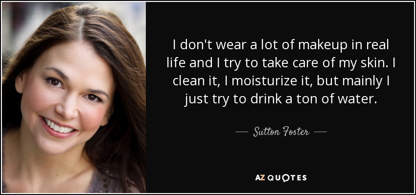 I don't wear a lot of makeup in real life and I try to take care of my skin. I clean it, I moisturize it, but mainly I just try to drink a ton of water. - Sutton Foster