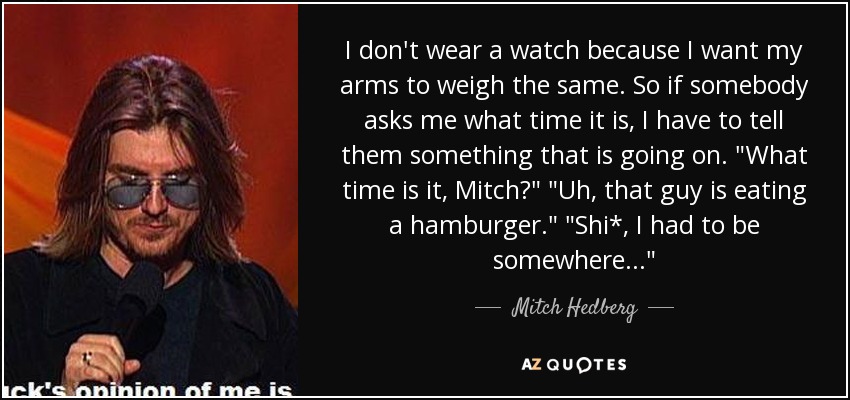 I don't wear a watch because I want my arms to weigh the same. So if somebody asks me what time it is, I have to tell them something that is going on. 