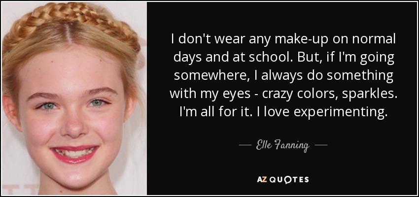 I don't wear any make-up on normal days and at school. But, if I'm going somewhere, I always do something with my eyes - crazy colors, sparkles. I'm all for it. I love experimenting. - Elle Fanning