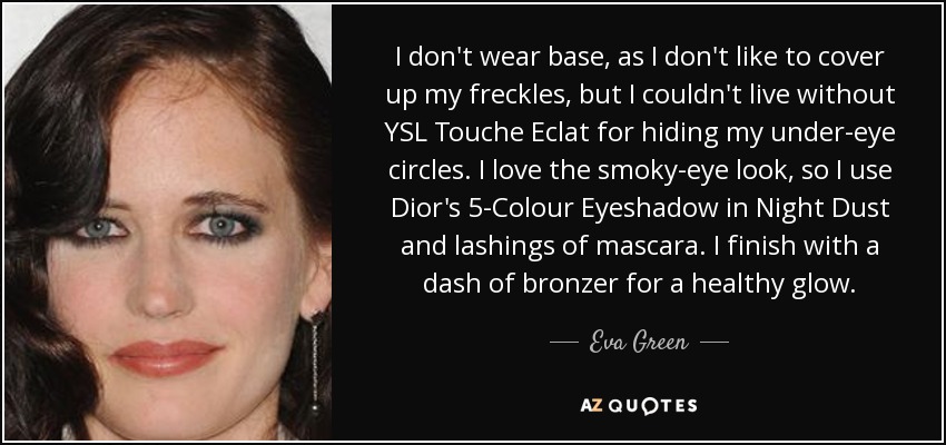 I don't wear base, as I don't like to cover up my freckles, but I couldn't live without YSL Touche Eclat for hiding my under-eye circles. I love the smoky-eye look, so I use Dior's 5-Colour Eyeshadow in Night Dust and lashings of mascara. I finish with a dash of bronzer for a healthy glow. - Eva Green