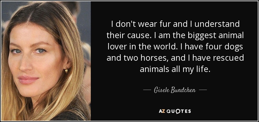 I don't wear fur and I understand their cause. I am the biggest animal lover in the world. I have four dogs and two horses, and I have rescued animals all my life. - Gisele Bundchen