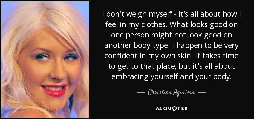 I don't weigh myself - it's all about how I feel in my clothes. What looks good on one person might not look good on another body type. I happen to be very confident in my own skin. It takes time to get to that place, but it's all about embracing yourself and your body. - Christina Aguilera