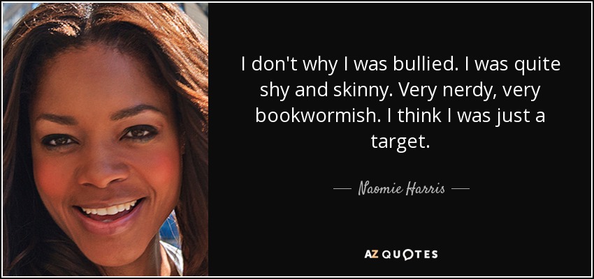 I don't why I was bullied. I was quite shy and skinny. Very nerdy, very bookwormish. I think I was just a target. - Naomie Harris