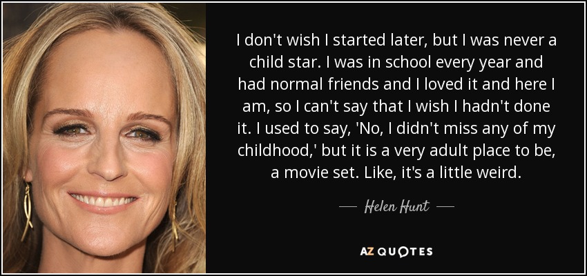 I don't wish I started later, but I was never a child star. I was in school every year and had normal friends and I loved it and here I am, so I can't say that I wish I hadn't done it. I used to say, 'No, I didn't miss any of my childhood,' but it is a very adult place to be, a movie set. Like, it's a little weird. - Helen Hunt