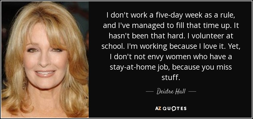 I don't work a five-day week as a rule, and I've managed to fill that time up. It hasn't been that hard. I volunteer at school. I'm working because I love it. Yet, I don't not envy women who have a stay-at-home job, because you miss stuff. - Deidre Hall