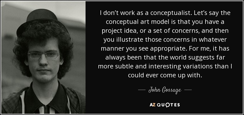 I don’t work as a conceptualist. Let’s say the conceptual art model is that you have a project idea, or a set of concerns, and then you illustrate those concerns in whatever manner you see appropriate. For me, it has always been that the world suggests far more subtle and interesting variations than I could ever come up with. - John Gossage