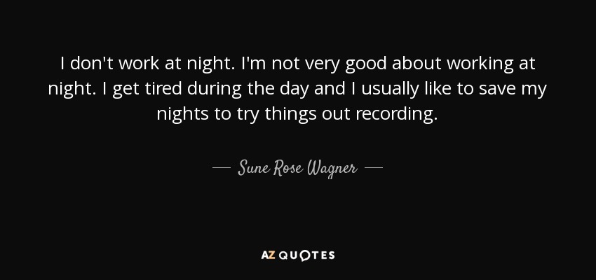 I don't work at night. I'm not very good about working at night. I get tired during the day and I usually like to save my nights to try things out recording. - Sune Rose Wagner