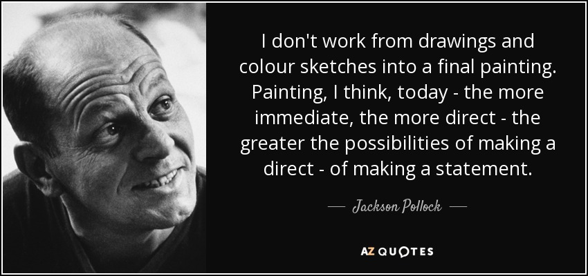 I don't work from drawings and colour sketches into a final painting. Painting, I think, today - the more immediate, the more direct - the greater the possibilities of making a direct - of making a statement. - Jackson Pollock