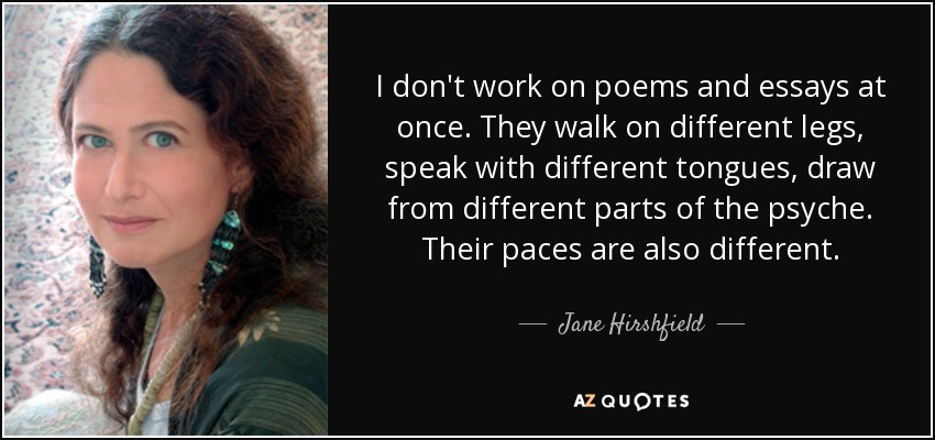 I don't work on poems and essays at once. They walk on different legs, speak with different tongues, draw from different parts of the psyche. Their paces are also different. - Jane Hirshfield