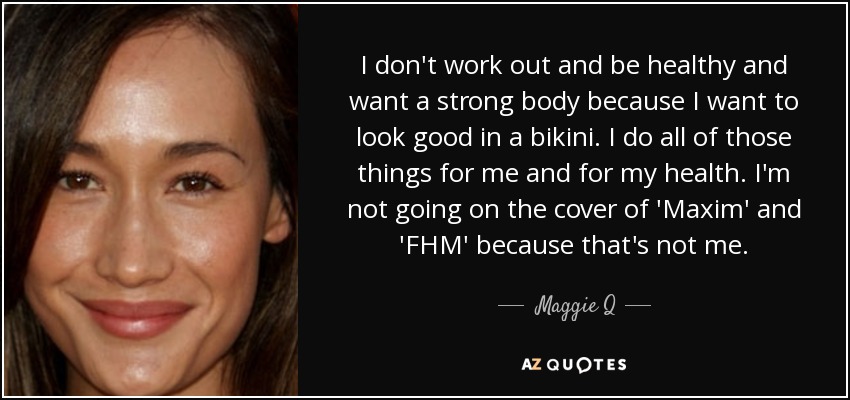 I don't work out and be healthy and want a strong body because I want to look good in a bikini. I do all of those things for me and for my health. I'm not going on the cover of 'Maxim' and 'FHM' because that's not me. - Maggie Q