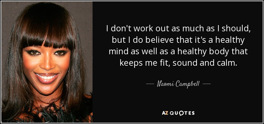 I don't work out as much as I should, but I do believe that it's a healthy mind as well as a healthy body that keeps me fit, sound and calm. - Naomi Campbell