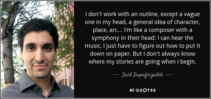 I don't work with an outline, except a vague one in my head, a general idea of character, place, arc... I'm like a composer with a symphony in their head: I can hear the music, I just have to figure out how to put it down on paper. But I don't always know where my stories are going when I begin. - Said Sayrafiezadeh