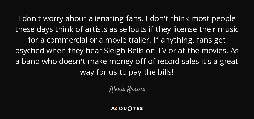 I don't worry about alienating fans. I don't think most people these days think of artists as sellouts if they license their music for a commercial or a movie trailer. If anything, fans get psyched when they hear Sleigh Bells on TV or at the movies. As a band who doesn't make money off of record sales it's a great way for us to pay the bills! - Alexis Krauss