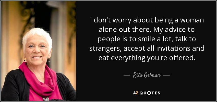 I don't worry about being a woman alone out there. My advice to people is to smile a lot, talk to strangers, accept all invitations and eat everything you're offered. - Rita Gelman