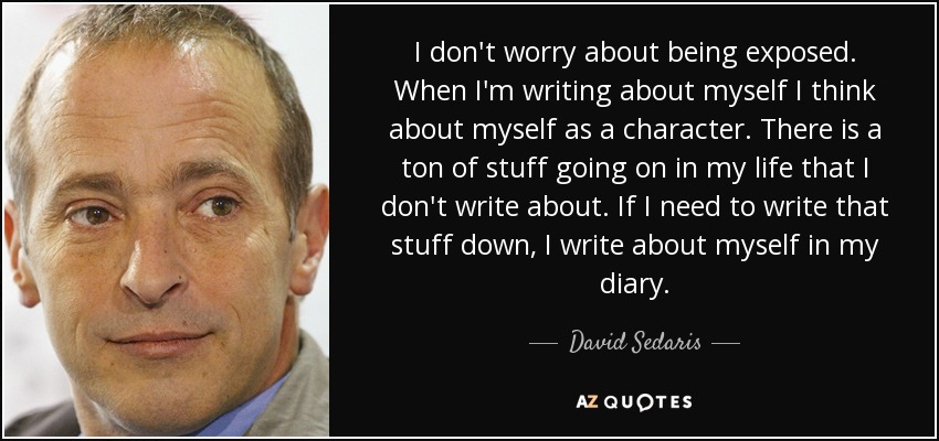 I don't worry about being exposed. When I'm writing about myself I think about myself as a character. There is a ton of stuff going on in my life that I don't write about. If I need to write that stuff down, I write about myself in my diary. - David Sedaris
