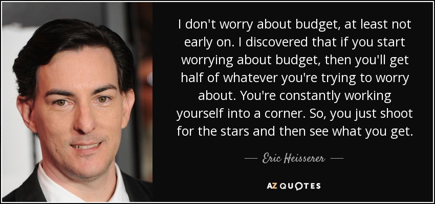 I don't worry about budget, at least not early on. I discovered that if you start worrying about budget, then you'll get half of whatever you're trying to worry about. You're constantly working yourself into a corner. So, you just shoot for the stars and then see what you get. - Eric Heisserer