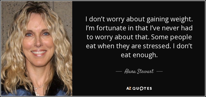 I don’t worry about gaining weight. I’m fortunate in that I’ve never had to worry about that. Some people eat when they are stressed. I don’t eat enough. - Alana Stewart