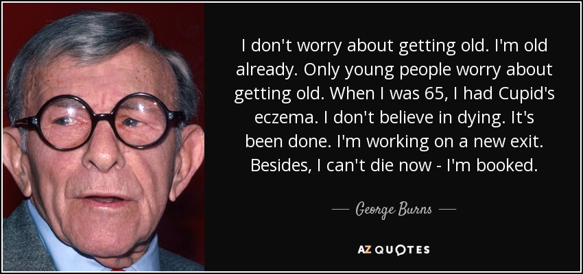 I don't worry about getting old. I'm old already. Only young people worry about getting old. When I was 65, I had Cupid's eczema. I don't believe in dying. It's been done. I'm working on a new exit. Besides, I can't die now - I'm booked. - George Burns