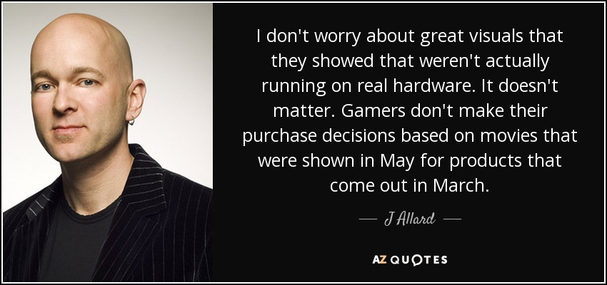 I don't worry about great visuals that they showed that weren't actually running on real hardware. It doesn't matter. Gamers don't make their purchase decisions based on movies that were shown in May for products that come out in March. - J Allard