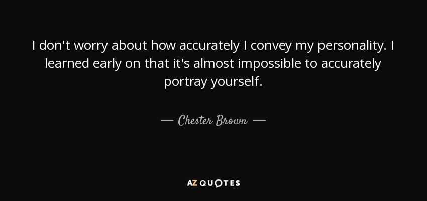 I don't worry about how accurately I convey my personality. I learned early on that it's almost impossible to accurately portray yourself. - Chester Brown