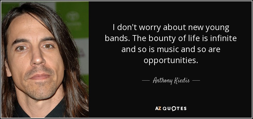 I don't worry about new young bands. The bounty of life is infinite and so is music and so are opportunities. - Anthony Kiedis