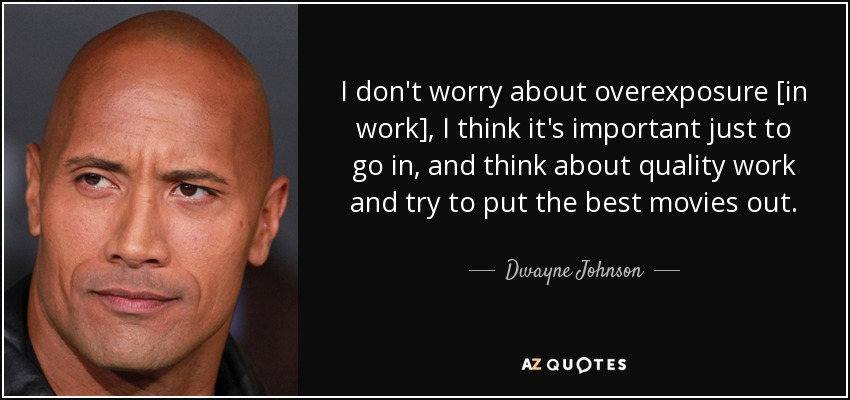 I don't worry about overexposure [in work], I think it's important just to go in, and think about quality work and try to put the best movies out. - Dwayne Johnson