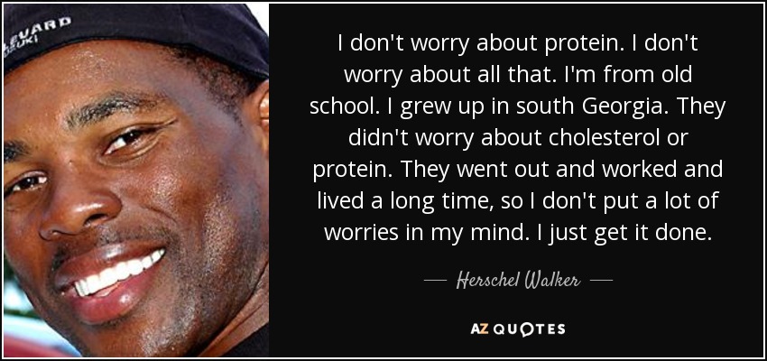 I don't worry about protein. I don't worry about all that. I'm from old school. I grew up in south Georgia. They didn't worry about cholesterol or protein. They went out and worked and lived a long time, so I don't put a lot of worries in my mind. I just get it done. - Herschel Walker