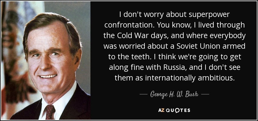 I don't worry about superpower confrontation. You know, I lived through the Cold War days, and where everybody was worried about a Soviet Union armed to the teeth. I think we're going to get along fine with Russia, and I don't see them as internationally ambitious. - George H. W. Bush