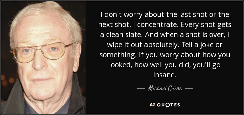 I don't worry about the last shot or the next shot. I concentrate. Every shot gets a clean slate. And when a shot is over, I wipe it out absolutely. Tell a joke or something. If you worry about how you looked, how well you did, you'll go insane. - Michael Caine