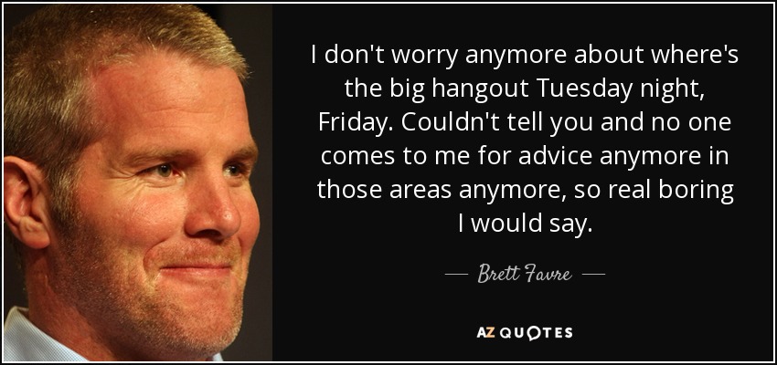 I don't worry anymore about where's the big hangout Tuesday night, Friday. Couldn't tell you and no one comes to me for advice anymore in those areas anymore, so real boring I would say. - Brett Favre