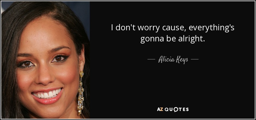 I don't worry cause, everything's gonna be alright. - Alicia Keys