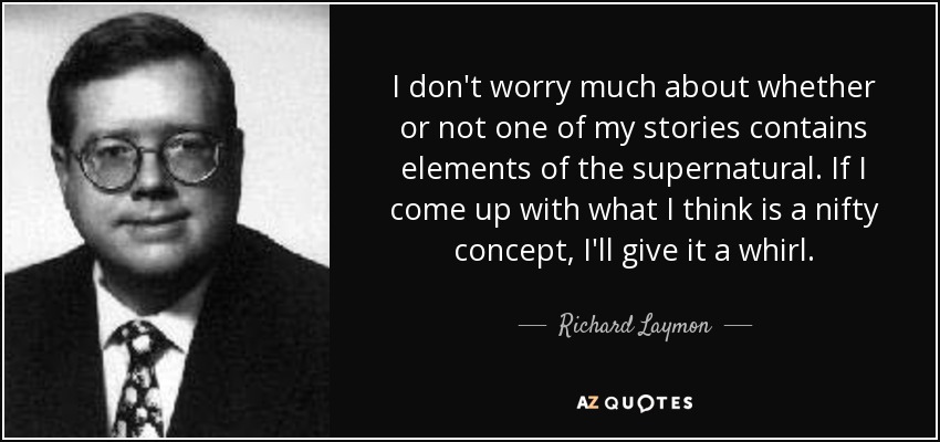 I don't worry much about whether or not one of my stories contains elements of the supernatural. If I come up with what I think is a nifty concept, I'll give it a whirl. - Richard Laymon