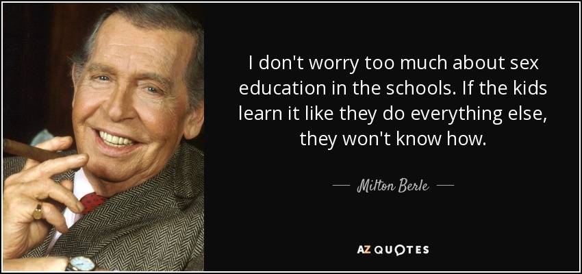 I don't worry too much about sex education in the schools. If the kids learn it like they do everything else, they won't know how. - Milton Berle
