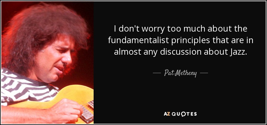 I don't worry too much about the fundamentalist principles that are in almost any discussion about Jazz. - Pat Metheny