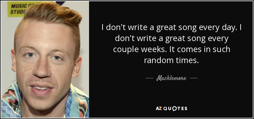 I don't write a great song every day. I don't write a great song every couple weeks. It comes in such random times. - Macklemore